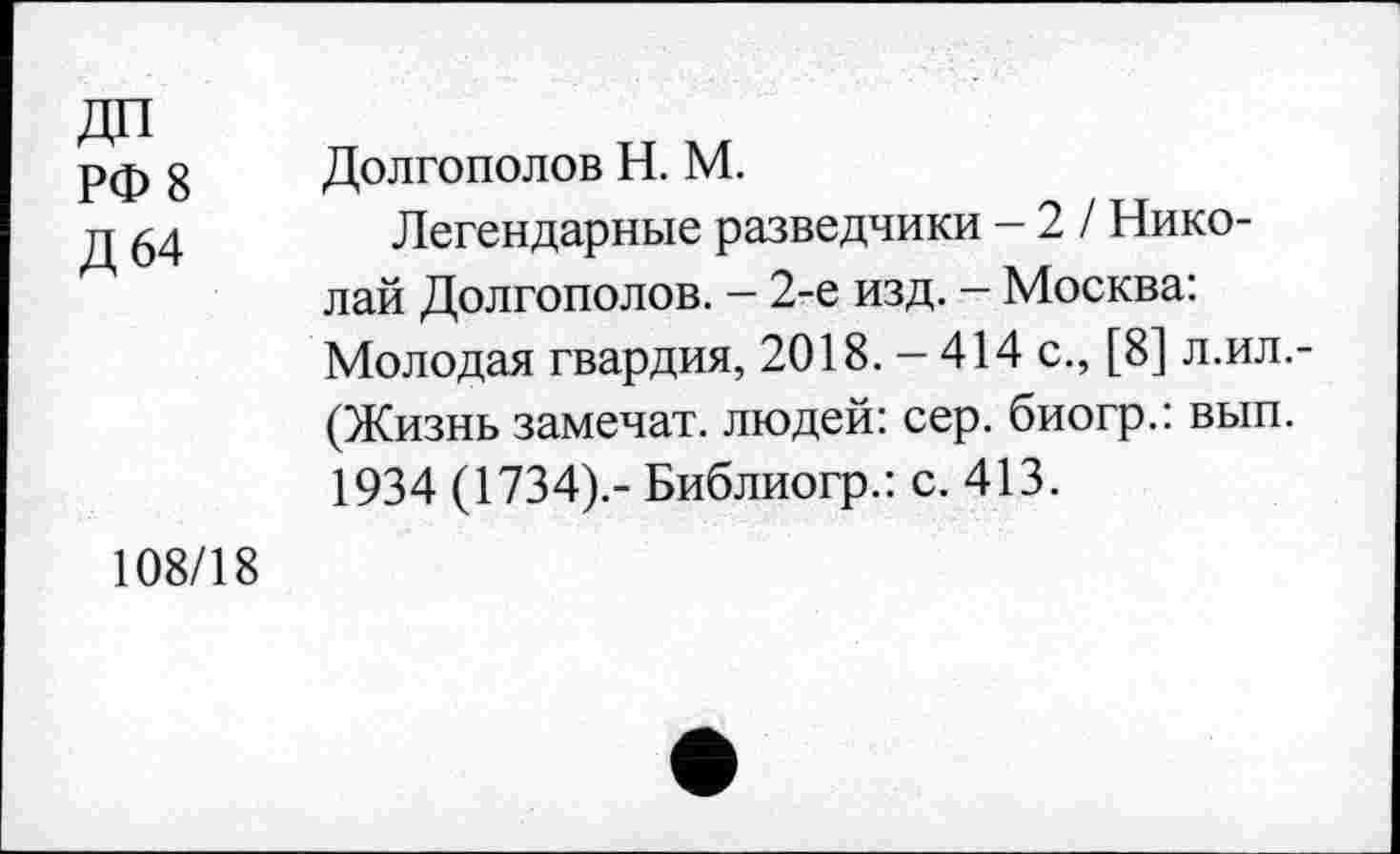 ﻿ДП
РФ 8
Д 64
Долгополов Н. М.
Легендарные разведчики - 2 / Николай Долгополов. - 2-е изд. - Москва: Молодая гвардия, 2018. - 414 с., [8] л.ил.-(Жизнь замечат. людей: сер. биогр.: вып. 1934 (1734).- Библиогр.: с. 413.
108/18